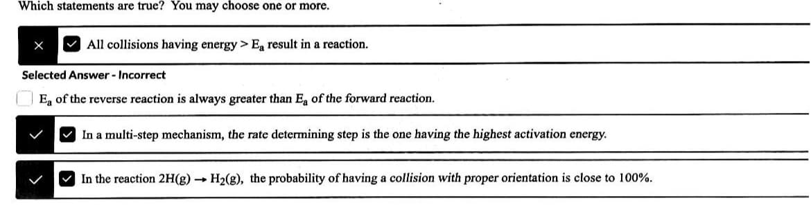 Which statements are true? You may choose one or more.
All collisions having energy > Ea result in a reaction.
Selected Answer - Incorrect
Ea of the reverse reaction is always greater than Ea of the forward reaction.
In a multi-step mechanism, the rate determining step is the one having the highest activation energy.
In the reaction 2H(g) → H₂(g), the probability of having a collision with proper orientation is close to 100%.