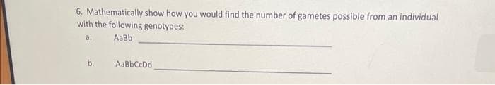 6. Mathematically show how you would find the number of gametes possible from an individual
with the following genotypes:
a.
AaBb
b.
AaBbCcDd