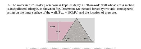 3- The water in a 25-m-deep reservoir is kept inside by a 150-m-wide wall whose cross section
is an equilateral triangle, as shown in Fig. Determine (a) the total force (hydrostatic -atmospheric)
acting on the inner surface of the wall.(Patm = 100kPa) and the location of pressure.
Water
25 m
60
