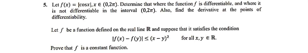 5. Let f(x) = [cosx], x E (0,2n). Determine that where the function f is differentiable, and where it
is not differentiable in the interval (0,27). Also, find the derivative at the points of
differentiability.
Let f be a function defined on the real line R and suppose that it satisfies the condition
If(x) – f)I< (x – y)?
for all x, y e R.
Prove that f is a constant function.
