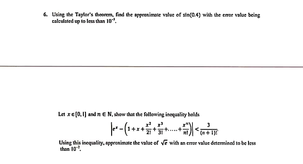 6. Using the Taylor's theorem, find the approximate value of sin(0.4) with the error value being
calculated up to less than 10.
Let xE[0,1] andnE N, show that the following incquality holds
x? x
+x+
2!
+.....+
3!
3
<
(n+ 1)!
Using this inequality, approximate the value of Ve with an error value determined to be less
than 102.
