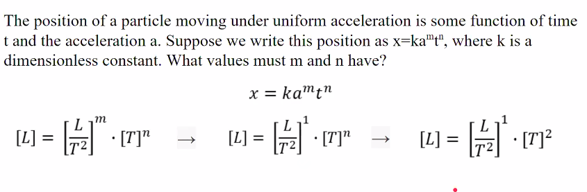 The position of a particle moving under uniform acceleration is some function of time
t and the acceleration a. Suppose we write this position as x=ka"t", where k is a
dimensionless constant. What values must m and n have?
x = kamt"
m
[L] = A"
· [T]"
• [T]"
[L] = 리| . [7]2
[L]
%3D
