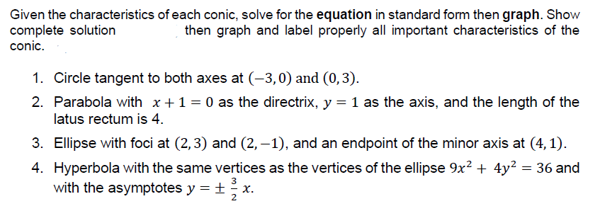 Given the characteristics of each conic, solve for the equation in standard form then graph. Show
complete solution
conic.
then graph and label properly all important characteristics of the
1. Circle tangent to both axes at (-3,0) and (0,3).
2. Parabola with x+1 = 0 as the directrix, y = 1 as the axis, and the length of the
latus rectum is 4.
3. Ellipse with foci at (2,3) and (2, –1), and an endpoint of the minor axis at (4,1).
4. Hyperbola with the same vertices as the vertices of the ellipse 9x? + 4y² = 36 and
3
with the asymptotes y = ±
