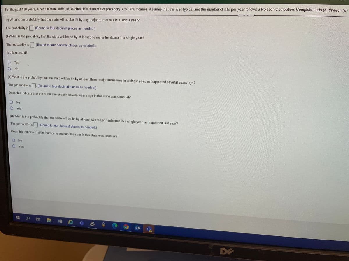 For the past 108 years, a certain state suffered 34 direct hits from major (category 3 to 5) hurricanes. Assume that this was typical and the number of hits per year follows a Poisson distribution. Complete parts (a) through (d).
團
(a) What is the probability that the state will not be hit by any major hurricanes in a single year?
The probability is (Round to four decimal places as needed.)
(b) What is the probability that the state will be hit by at least one major hurricane in a single year?
The probability is (Round to four decimal places as needed.)
Is this unusual?
O Yes
O No
(c) What is the probability that the state will be hit by at least three major hurricanes in a single year, as happened several years ago?
The probability is (Round to four decimal places as needed.)
Does this indicate that the huricane season several years ago in this state was unusual?
O No
O Yes
(d) What is the probability that the state will be hit by at least two major huricanes in a single year, as happened last year?
The probability is (Round to four decimal places as needed.)
Does this indicate that the hurricane season this year in this state was unusual?
ONo
O Yes
D
