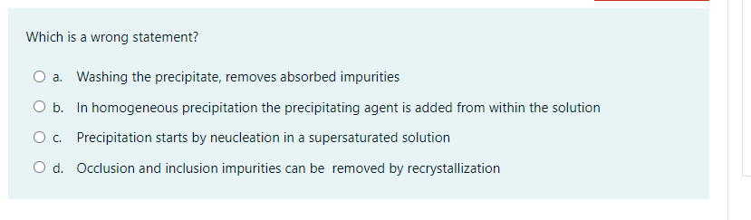 Which is a wrong statement?
a. Washing the precipitate, removes absorbed impurities
O b. In homogeneous precipitation the precipitating agent is added from within the solution
O. Precipitation starts by neucleation in a supersaturated solution
O d. Occlusion and inclusion impurities can be removed by recrystallization
