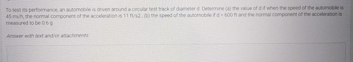 To test its performance, an automobile is driven arounda circular test track of diameter d. Determine (a) the value of d if when the speed of the automobile is
45 mi/h, the normal component of the acceleration is 11 ft/s2, (b) the speed of the automobile if d = 600 ft and the normal component of the acceleration is
measured to be 0.6 g.
Answer with text and/or attachments.
