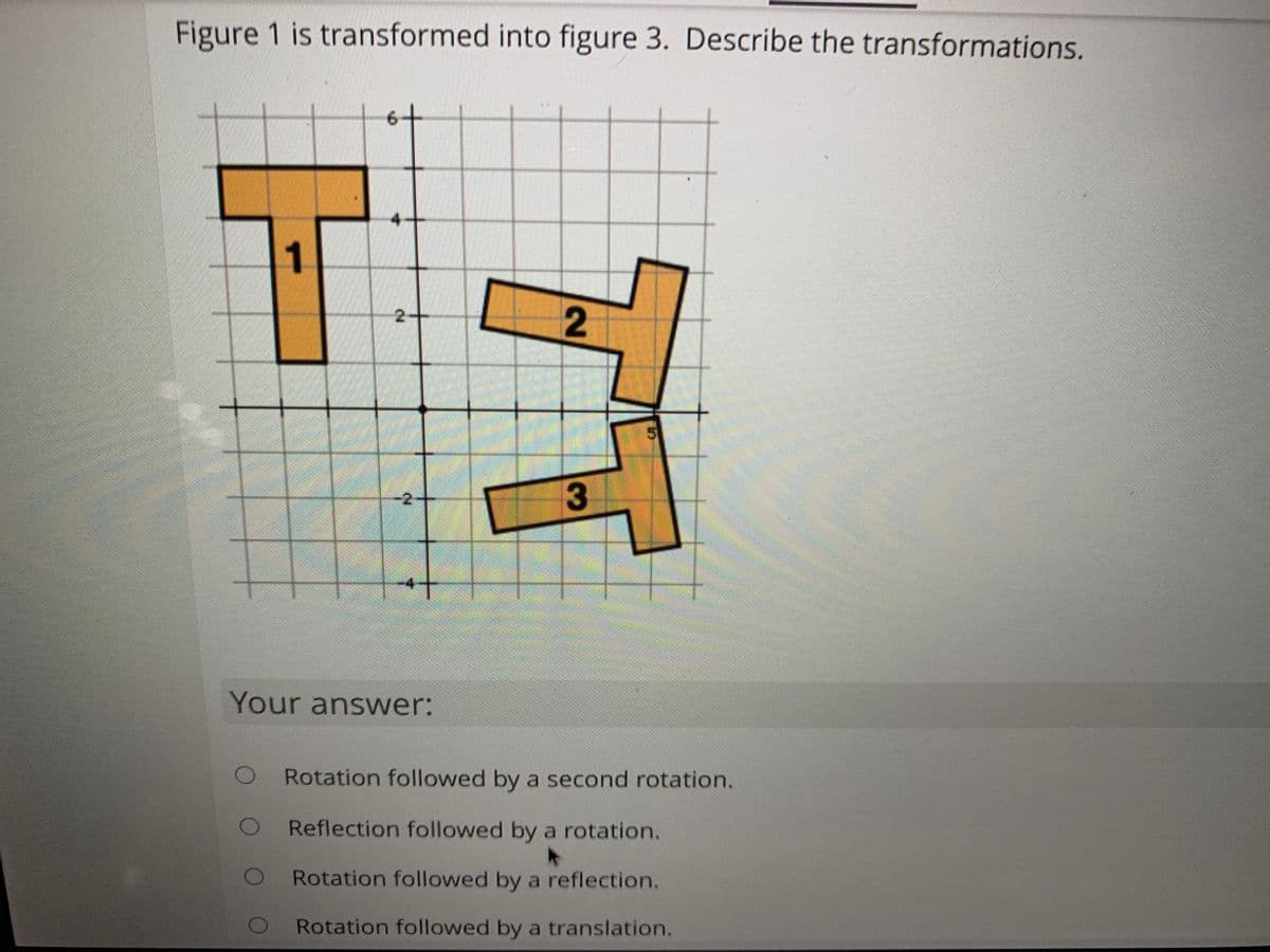 Figure 1 is transformed into figure 3. Describe the transformations.
6+
1
2-
3
-2
-4
Your answer:
Rotation followed by a second rotation.
Reflection followed by a rotation.
Rotation followed by a reflection.
Rotation followed by a translation.
