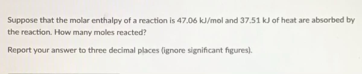 Suppose that the molar enthalpy of a reaction is 47.06 kJ/mol and 37.51 kJ of heat are absorbed by
the reaction. How many moles reacted?
Report your answer to three decimal places (ignore significant figures).
