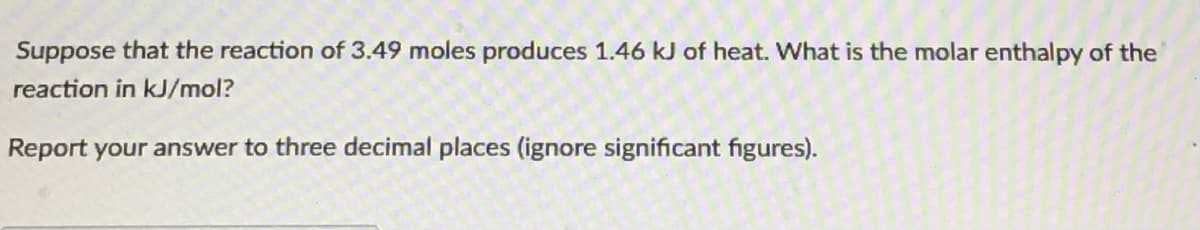 Suppose that the reaction of 3.49 moles produces 1.46 kJ of heat. What is the molar enthalpy of the
reaction in kJ/mol?
Report your answer to three decimal places (ignore significant figures).
