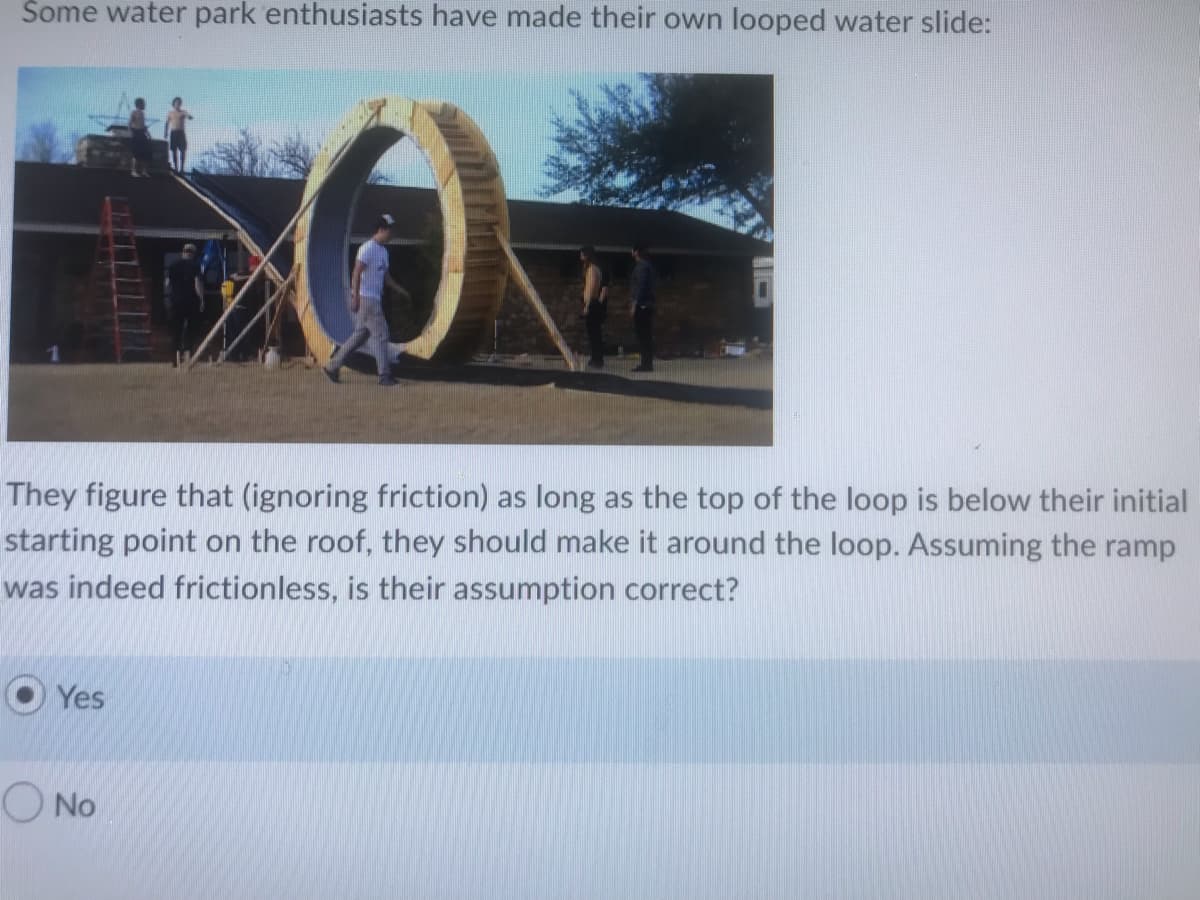 Some water park enthusiasts have made their own looped water slide:
They figure that (ignoring friction) as long as the top of the loop is below their initial
starting point on the roof, they should make it around the loop. Assuming the ramp
was indeed frictionless, is their assumption correct?
Yes
O No