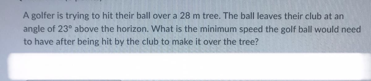 A golfer is trying to hit their ball over a 28 m tree. The ball leaves their club at an
angle of 23° above the horizon. What is the minimum speed the golf ball would need
to have after being hit by the club to make it over the tree?
