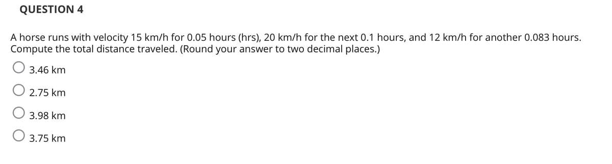 QUESTION 4
A horse runs with velocity 15 km/h for 0.05 hours (hrs), 20 km/h for the next 0.1 hours, and 12 km/h for another 0.083 hours.
Compute the total distance traveled. (Round your answer to two decimal places.)
O 3.46 km
O 2.75 km
3.98 km
3.75 km