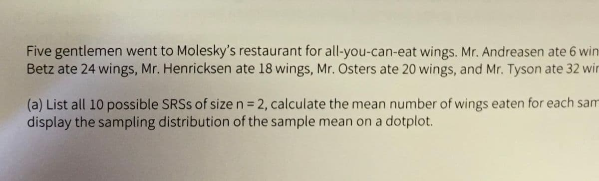 Five gentlemen went to Molesky's restaurant for all-you-can-eat wings. Mr. Andreasen ate 6 win
Betz ate 24 wings, Mr. Henricksen ate 18 wings, Mr. Osters ate 20 wings, and Mr. Tyson ate 32 wir
(a) List all 10 possible SRSS of sizen= 2, calculate the mean number of wings eaten for each sam
display the sampling distribution of the sample mean on a dotplot.
