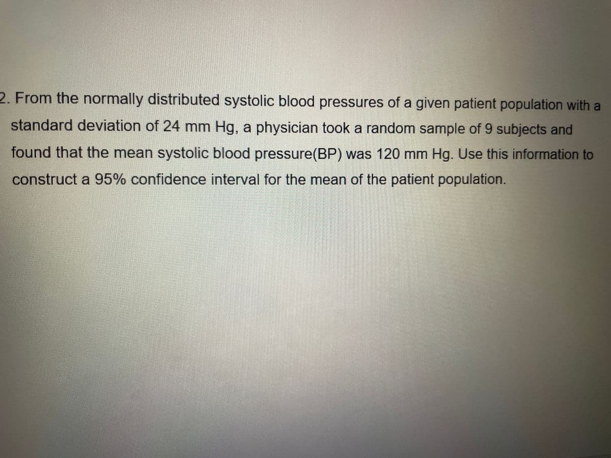 2. From the normally distributed systolic blood pressures of a given patient population with a
standard deviation of 24 mm Hg, a physician took a random sample of 9 subjects and
found that the mean systolic blood pressure(BP) was 120 mm Hg. Use this information to
construct a 95% confidence interval for the mean of the patient population.
