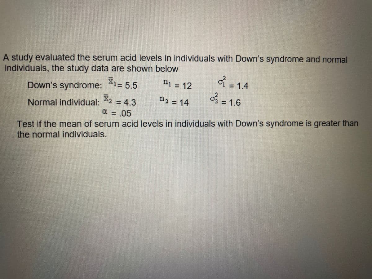 A study evaluated the serum acid levels in individuals with Down's syndrome and normal
individuals, the study data are shown below
2=1.4
3-1.6
n1 = 12
%3D
Down's syndrome: 1= 5.5
n2 14
= 1.6
=D4,3
C = 05
Normal individual:
Test if the mean of serum acid levels in individuals with Down's syndrome is greater than
the normal individuals.
