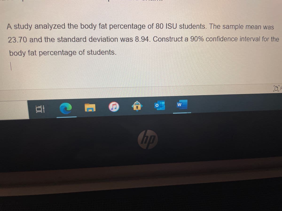 A study analyzed the body fat percentage of 80 ISU students. The sample mean was
23.70 and the standard deviation was 8.94. Construct a 90% confidence interval for the
body fat percentage of students.
OF
,合
W
hp
