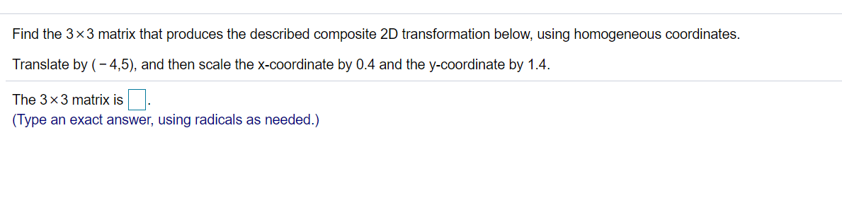 Find the 3x3 matrix that produces the described composite 2D transformation below, using homogeneous coordinates.
Translate by (- 4,5), and then scale the x-coordinate by 0.4 and the y-coordinate by 1.4.
The 3x3 matrix is.
(Type an exact answer, using radicals as needed.)
