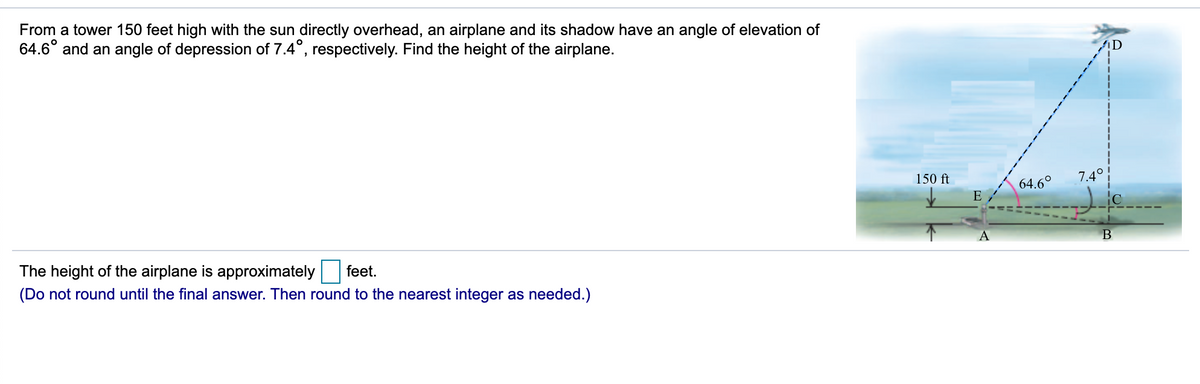 From a tower 150 feet high with the sun directly overhead, an airplane and its shadow have an angle of elevation of
64.6° and an angle of depression of 7.4°, respectively. Find the height of the airplane.
150 ft
7.4°
64.6°
E
A
The height of the airplane is approximately
feet.
(Do not round until the final answer. Then round to the nearest integer as needed.)
