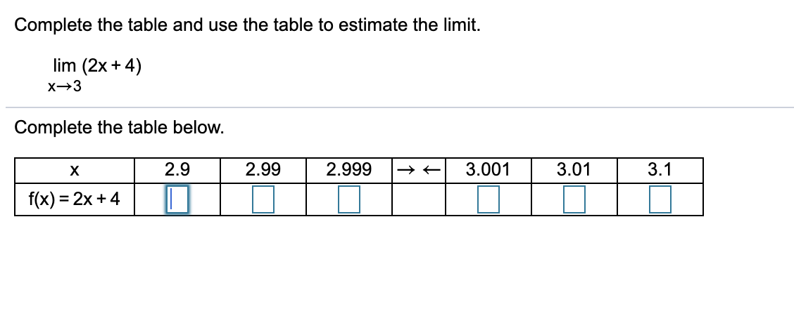 Complete the table and use the table to estimate the limit.
lim (2x + 4)
X→3
Complete the table below.
2.9
2.99
2.999
3.001
3.01
3.1
f(x) = 2x + 4
