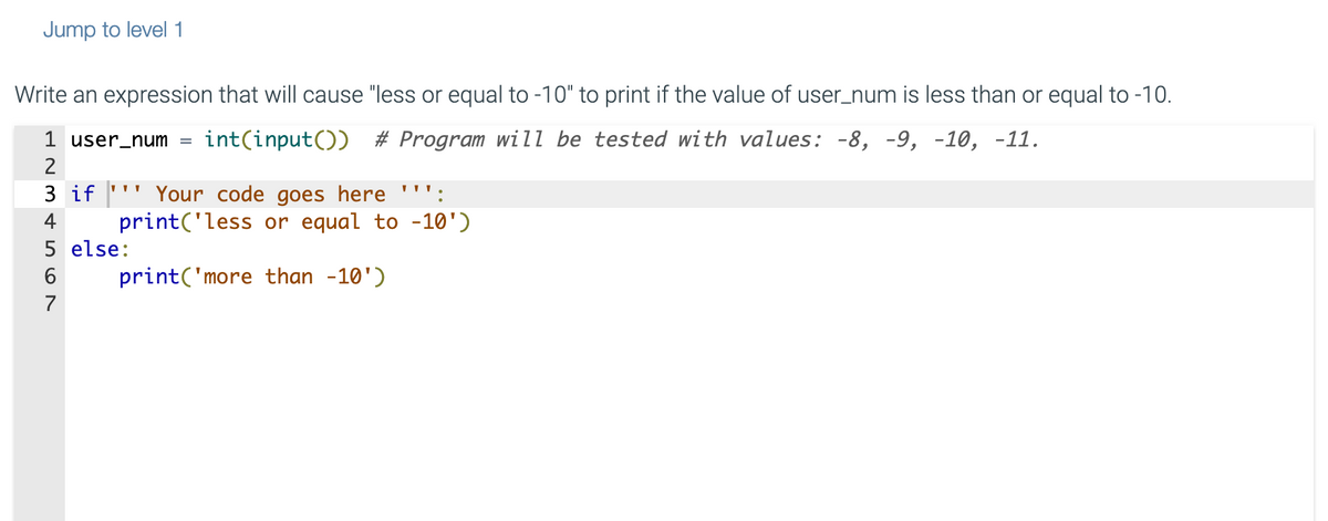 Jump to level 1
Write an expression that will cause "less or equal to -10" to print if the value of user_num is less than or equal to -10.
1 user_num int(input()) # Program will be tested with values: -8, -9, -10, -11.
2
3 if Your code goes here ''':
4
print('less or equal to -10')
print('more than -10')
5
6
7
else: