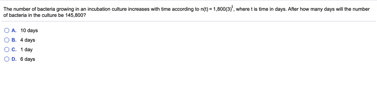 The number of bacteria growing in an incubation culture increases with time according to n(t) = 1,800(3)', where t is time in days. After how many days will the number
of bacteria in the culture be 145,800?
A. 10 days
В. 4 days
С. 1 day
D. 6 days
