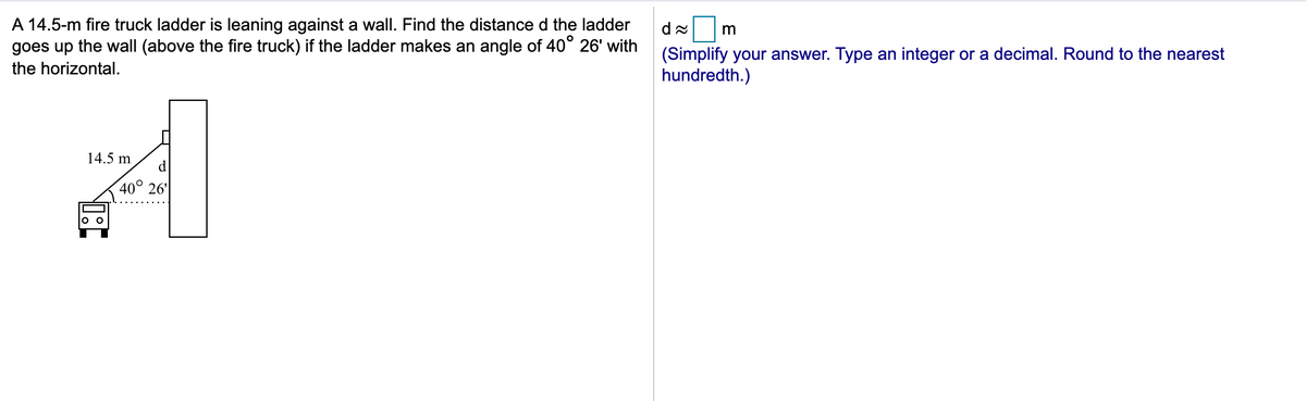 A 14.5-m fire truck ladder is leaning against a wall. Find the distance d the ladder
goes up the wall (above the fire truck) if the ladder makes an angle of 40° 26' with
(Simplify your answer. Type an integer or a decimal. Round to the nearest
hundredth.)
the horizontal.
14.5 m
d.
40°
26'
