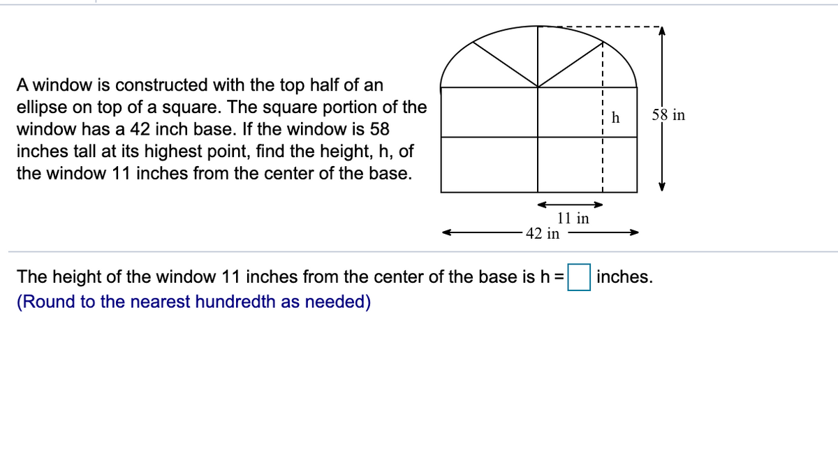 A window is constructed with the top half of an
ellipse on top of a square. The square portion of the
window has a 42 inch base. If the window is 58
inches tall at its highest point, find the height, h, of
the window 11 inches from the center of the base.
h
58 in
11 in
42 in
The height of the window 11 inches from the center of the base is h =
inches.
(Round to the nearest hundredth as needed)
