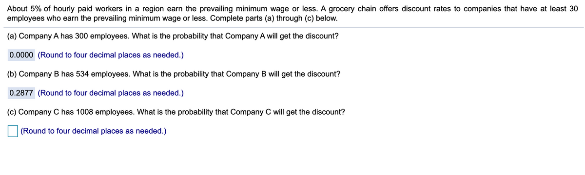 About 5% of hourly paid workers in a region earn the prevailing minimum wage or less. A grocery chain offers discount rates to companies that have at least 30
employees who earn the prevailing minimum wage or less. Complete parts (a) through (c) below.
(a) Company A has 300 employees. What is the probability that Company A will get the discount?
0.0000 (Round to four decimal places as needed.)
(b) Company B has 534 employees. What is the probability that Company B will get the discount?
0.2877 (Round to four decimal places as needed.)
(c) Company C has 1008 employees. What is the probability that Company C will get the discount?
(Round to four decimal places as needed.)
