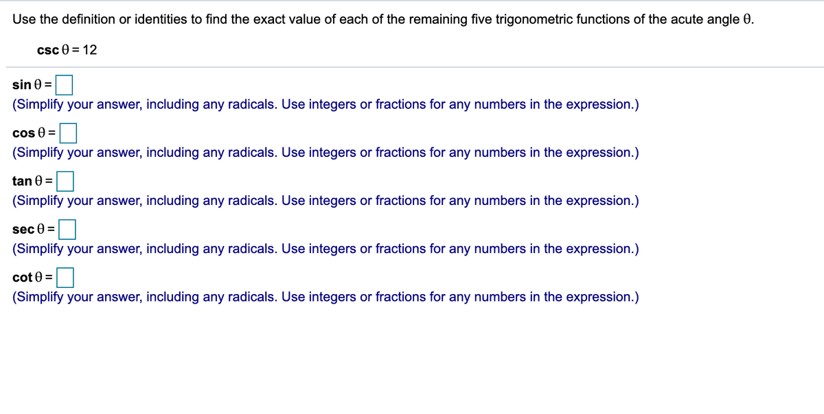 Use the definition or identities to find the exact value of each of the remaining five trigonometric functions of the acute angle 0.
csc e = 12
sin 0 =
(Simplify your answer, including any radicals. Use integers or fractions for any numbers in the expression.)
cos 9 =
(Simplify your answer, including any radicals. Use integers or fractions for any numbers in the expression.)
tan 0 =
(Simplify your answer, including any radicals. Use integers or fractions for any numbers in the expression.)
sec 0 =
(Simplify your answer, including any radicals. Use integers or fractions for any numbers in the expression.)
cot 0 =
(Simplify your answer, including any radicals. Use integers or fractions for any numbers in the expression.)
