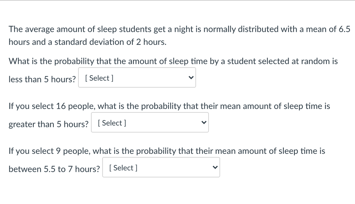 The average amount of sleep students get a night is normally distributed with a mean of 6.5
hours and a standard deviation of 2 hours.
What is the probability that the amount of sleep time by a student selected at random is
less than 5 hours? [ Select ]
If you select 16 people, what is the probability that their mean amount of sleep time is
greater than 5 hours? [ Select ]
If you select 9 people, what is the probability that their mean amount of sleep time is
between 5.5 to 7 hours? [ Select ]
