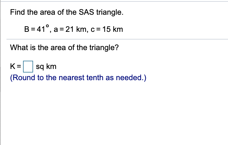 Find the area of the SAS triangle.
B= 41°, a = 21 km, c= 15 km
What is the area of the triangle?
K =
sq km
(Round to the nearest tenth as needed.)

