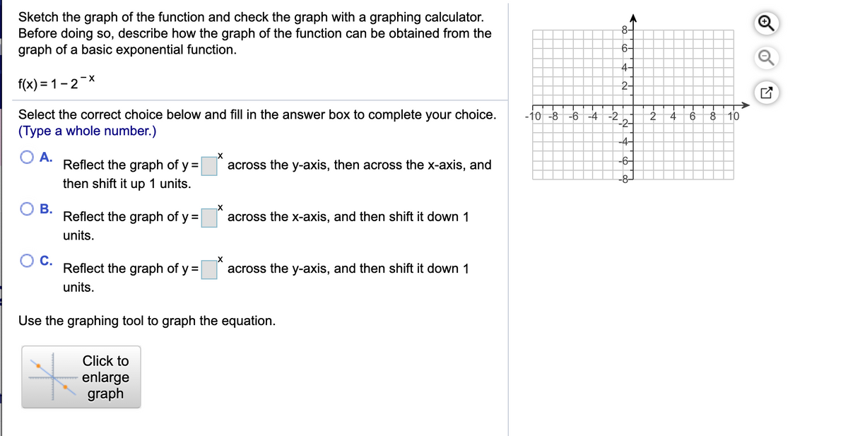 Sketch the graph of the function and check the graph with a graphing calculator.
Before doing so, describe how the graph of the function can be obtained from the
graph of a basic exponential function.
8-
6-
4-
f(x) = 1-2 *
2-
Select the correct choice below and fill in the answer box to complete your choice.
(Type a whole number.)
-10 -8
-6 -4 -2
2
10
-4-
A.
Reflect the graph of y =|
-6-
across the y-axis, then across the x-axis, and
-8–
then shift it up 1 units.
В.
Reflect the graph of y =
across the x-axis, and then shift it down 1
units.
C.
Reflect the graph of y =|
across the y-axis, and then shift it down 1
units.
Use the graphing tool to graph the equation.
Click to
enlarge
graph
