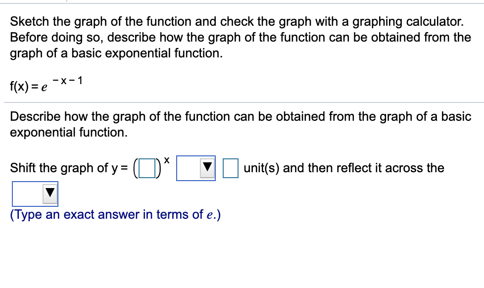 Sketch the graph of the function and check the graph with a graphing calculator.
Before doing so, describe how the graph of the function can be obtained from the
graph of a basic exponential function.
-x-1
f(x) = e
Describe how the graph of the function can be obtained from the graph of a basic
exponential function.
Shift the graph of y =
unit(s) and then reflect it across the
(Type an exact answer in terms of e.)
