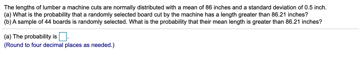 The lengths of lumber a machine cuts are normally distributed with a mean of 86 inches and a standard deviation of 0.5 inch.
(a) What is the probability that a randomly selected board cut by the machine has a length greater than 86.21 inches?
(b) A sample of 44 boards is randomly selected. What is the probability that their mean length is greater than 86.21 inches?
(a) The probability is
(Round to four decimal places as needed.)
