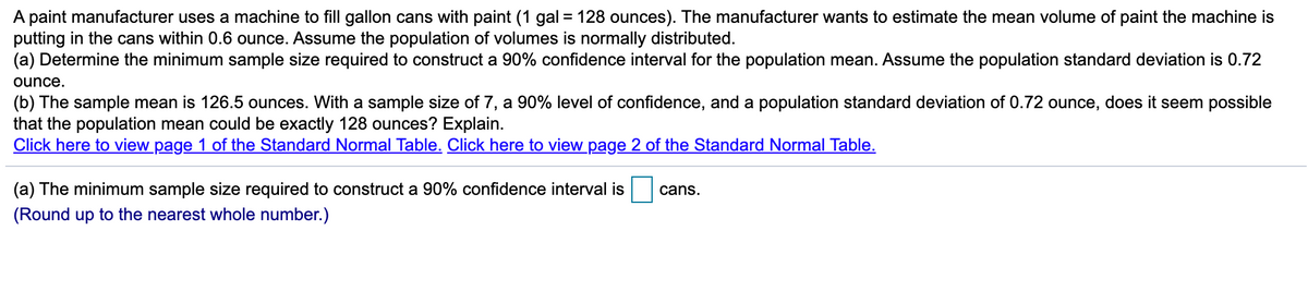 A paint manufacturer uses a machine to fill gallon cans with paint (1 gal = 128 ounces). The manufacturer wants to estimate the mean volume of paint the machine is
putting in the cans within 0.6 ounce. Assume the population of volumes is normally distributed.
(a) Determine the minimum sample size required to construct a 90% confidence interval for the population mean. Assume the population standard deviation is 0.72
ounce.
(b) The sample mean is 126.5 ounces. With a sample size of 7, a 90% level of confidence, and a population standard deviation of 0.72 ounce, does it seem possible
that the population mean could be exactly 128 ounces? Explain.
Click here to view page 1 of the Standard Normal Table. Click here to view page 2 of the Standard Normal Table.
(a) The minimum sample size required to construct a 90% confidence interval is
cans.
(Round up to the nearest whole number.)
