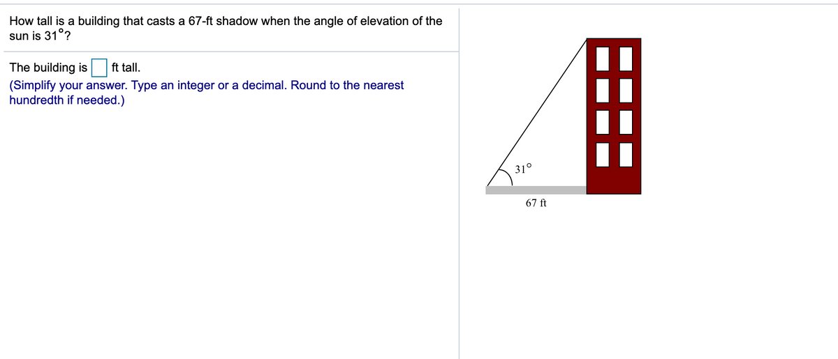 How tall is a building that casts a 67-ft shadow when the angle of elevation of the
sun is 31°?
The building is
ft tall.
(Simplify your answer. Type an integer or a decimal. Round to the nearest
hundredth if needed.)
31°
67 ft
===
