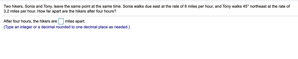 Two hikers, Sonia and Tony, leave the same point at the same time. Sonia walks due east at the rate of 6 miles per hour, and Tony walks 45° northeast at the rate of
3.2 miles per hour. How far apart are the hikers after four hours?
After four hours, the hikers are
miles apart.
(Type an integer or a decimal rounded to one decimal place as needed.)
