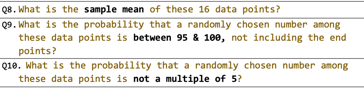 Q8. What is the sample mean of these 16 data points?
Q9. What is the probability that a randomly chosen number among
these data points is between 95 & 100, not including the end
points?
Q10. What is the probability that a randomly chosen number among
these data points is not a multiple of 5?
