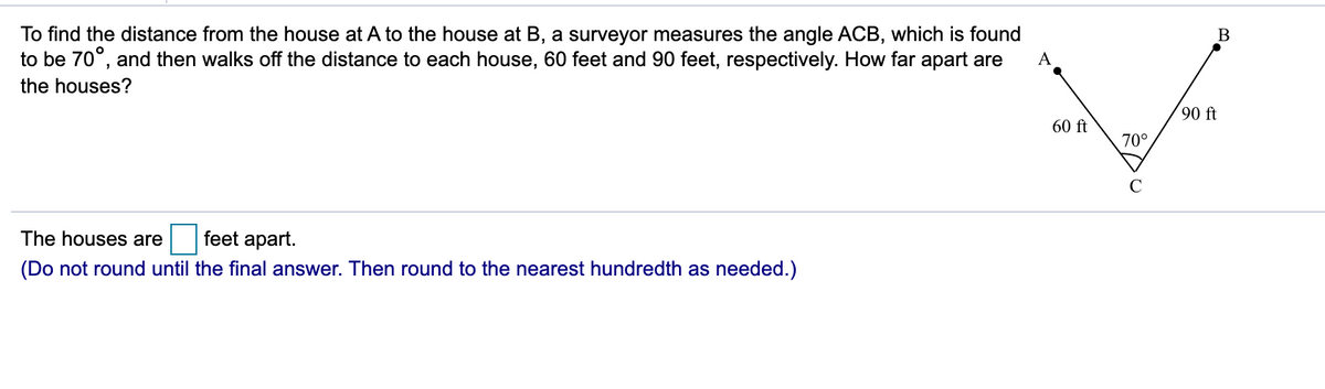 To find the distance from the house at A to the house at B, a surveyor measures the angle ACB, which is found
to be 70°, and then walks off the distance to each house, 60 feet and 90 feet, respectively. How far apart are
A
the houses?
90 ft
60 ft
70°
C
The houses are
feet apart.
(Do not round until the final answer. Then round to the nearest hundredth as needed.)
