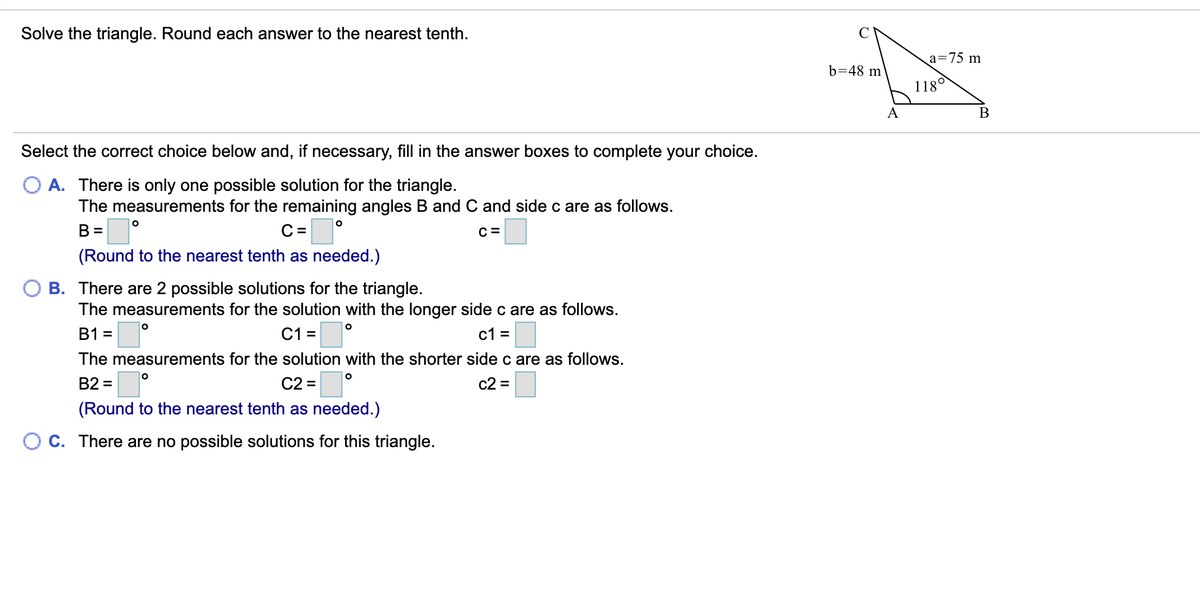 Solve the triangle. Round each answer to the nearest tenth.
a=75 m
b=48 m
1180
B
Select the correct choice below and, if necessary, fill in the answer boxes to complete your choice.
A. There is only one possible solution for the triangle.
The measurements for the remaining angles B and C and side c are as follows.
B =
C =
C =
(Round to the nearest tenth as needed.)
B. There are 2 possible solutions for the triangle.
The measurements for the solution with the longer side c are as follows.
B1 =
C1 =
c1 =
The measurements for the solution with the shorter side c are as follows.
B2 =
C2 =
c2 =
(Round to the nearest tenth as needed.)
O c. There are no possible solutions for this triangle.
