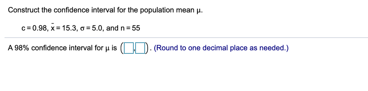 Construct the confidence interval for the population mean p.
c= 0.98, x= 15.3, o = 5.0, and n = 55
A 98% confidence interval for
is
(Round to one decimal place as needed.)
