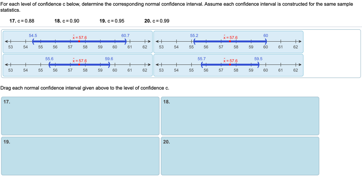 For each level of confidence c below, determine the corresponding normal confidence interval. Assume each confidence interval is constructed for the same sample
statistics.
17. c= 0.88
18. c= 0.90
19. c= 0.95
20. c= 0.99
54.5
60.7
55.2
60
x = 57.6
X = 57.6
53
54
55
56
57
58
59
60
61
62
53
54
55
56
57
58
59
60
61
62
55.6
59.6
55.7
59.5
x= 57.6
x = 57.6
<+
53
54
55
56
57
58
59
60
61
62
53
54
55
56
57
58
59
60
61
62
Drag each normal confidence interval given above to the level of confidence c.
17.
18.
19.
20.
