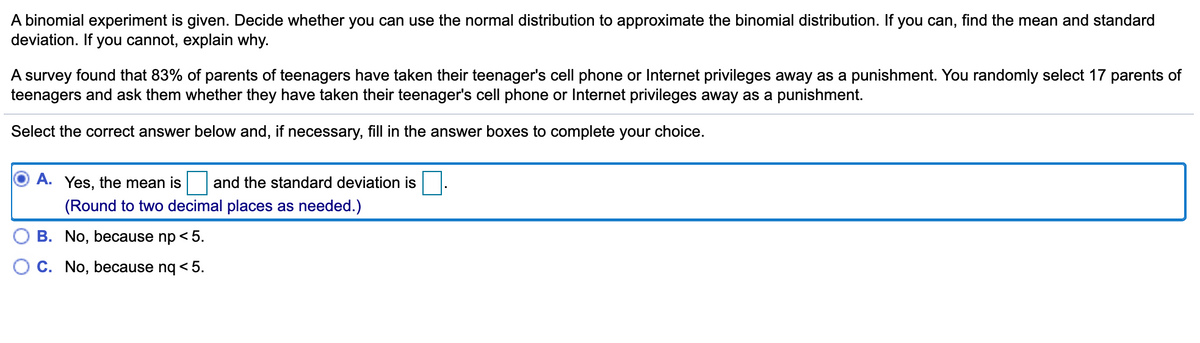 A binomial experiment is given. Decide whether you can use the normal distribution to approximate the binomial distribution. If you can, find the mean and standard
deviation. If you cannot, explain why.
A survey found that 83% of parents of teenagers have taken their teenager's cell phone or Internet privileges away as a punishment. You randomly select 17 parents of
teenagers and ask them whether they have taken their teenager's cell phone or Internet privileges away as a punishment.
Select the correct answer below and, if necessary, fill in the answer boxes to complete your choice.
A. Yes, the mean is and the standard deviation is
(Round to two decimal places as needed.)
B. No, because np < 5.
C. No, because nq < 5.
