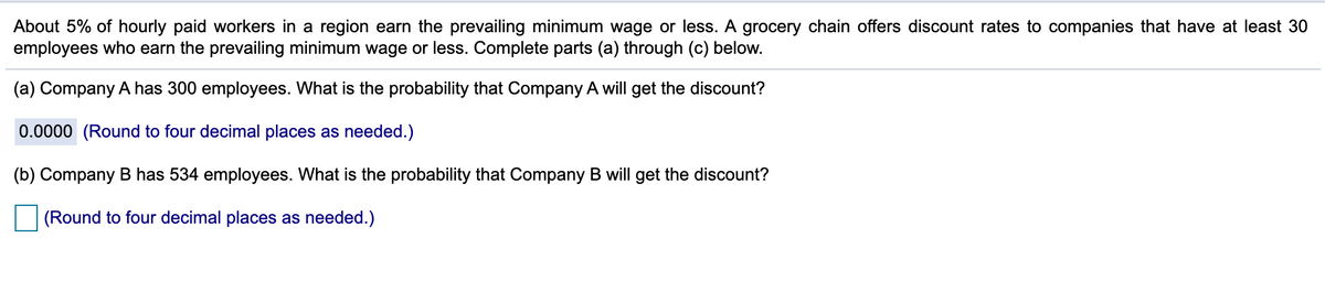 About 5% of hourly paid workers in a region earn the prevailing minimum wage or less. A grocery chain offers discount rates to companies that have at least 30
employees who earn the prevailing minimum wage or less. Complete parts (a) through (c) below.
(a) Company A has 300 employees. What is the probability that Company A will get the discount?
0.0000 (Round to four decimal places as needed.)
(b) Company B has 534 employees. What is the probability that Company B will get the discount?
(Round to four decimal places as needed.)
