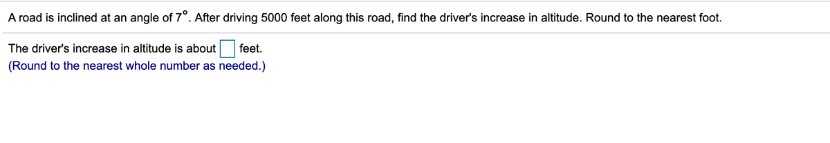 A road is inclined at an angle of 7°. After driving 5000 feet along this road, find the driver's increase in altitude. Round to the nearest foot.
The driver's increase in altitude is about feet.
(Round to the nearest whole number as needed.)
