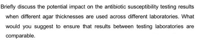 Briefly discuss the potential impact on the antibiotic susceptibility testing results
when different agar thicknesses are used across different laboratories. What
would you suggest to ensure that results between testing laboratories are
comparable.
