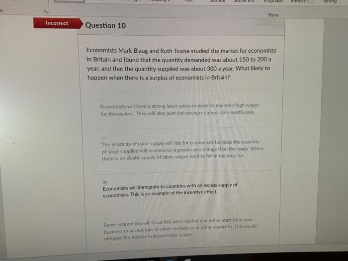 Empriasis
intense E
Buons
Styles
Incorrect
Question 10
Economists Mark Blaug and Ruth Towse studied the market for economists
in Britain and found that the quantity demanded was about 150 to 200 a
year, and that the quantity supplied was about 300 a year. What likely to
happen when there is a surplus of economists in Britain?
Economists will form a strong labor union in order to maintain high wages
for themselves. They will also push for stronger comparable worth laws.
The elasticity of labor supply will rise for economists because the quantity
of labor supplied will increase by a greater percentage than the wage. When
there is an elastic supply of labor, wages tend to fall in the long run.
Economists will immigrate to countries with an excess supply of
economists. This is an example of the incentive effect.
Some economists will leave this labor market and either start their own
business or accept jobs in other markets or in other countries. This would
mitigate the decline in economists' wages
