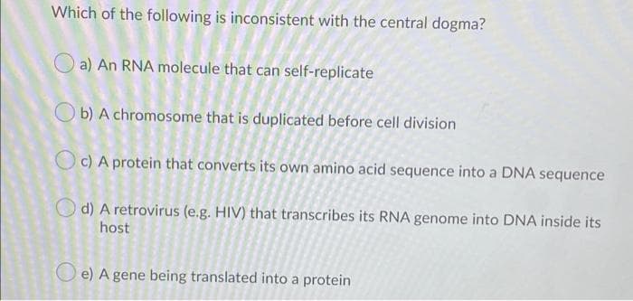 Which of the following is inconsistent with the central dogma?
a) An RNA molecule that can self-replicate
O b) A chromosome that is duplicated before cell division
Oc) A protein that converts its own amino acid sequence into a DNA sequence
O d) A retrovirus (e.g. HIV) that transcribes its RNA genome into DNA inside its
host
O e) A gene being translated into a protein
