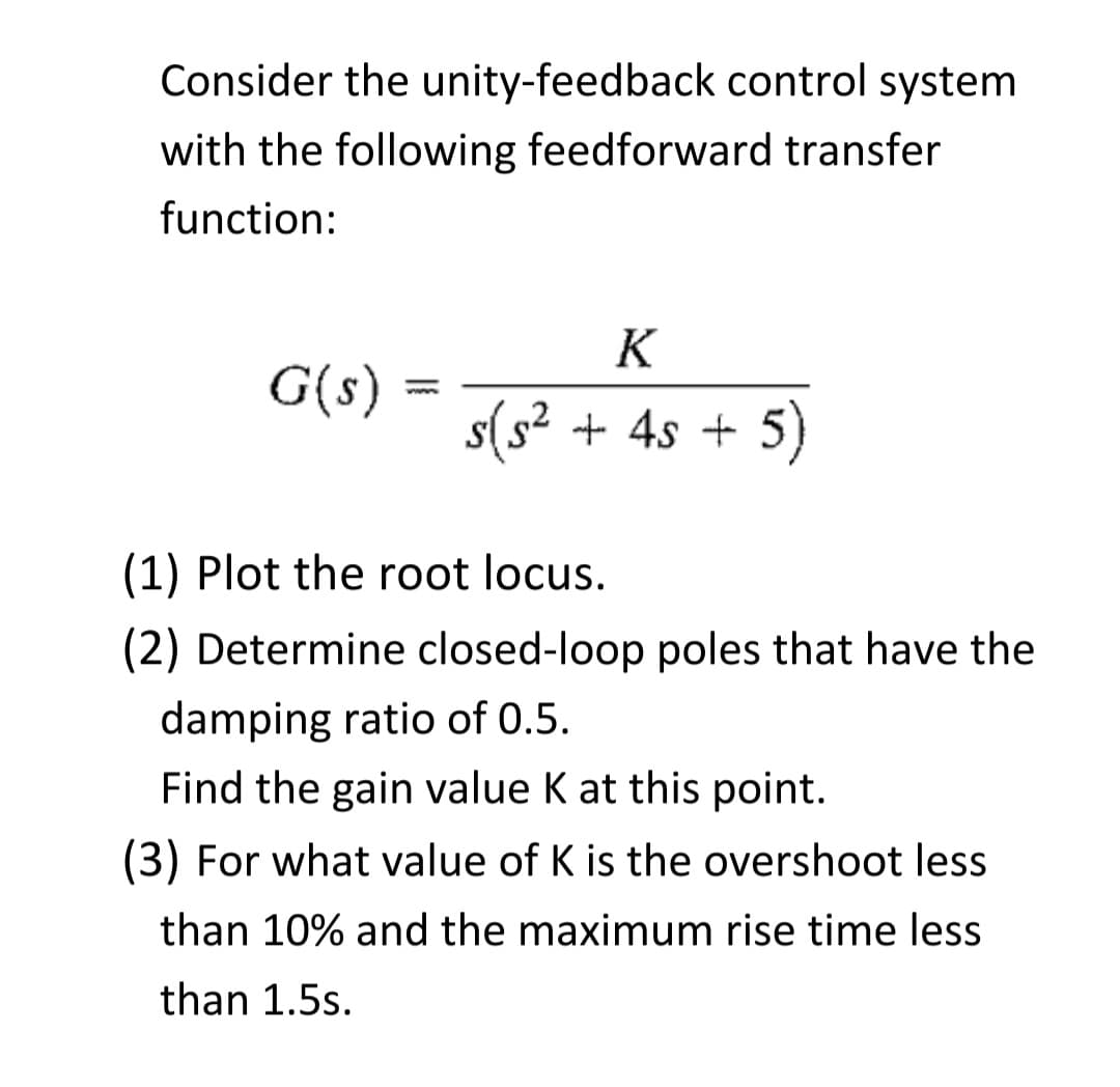 Consider the unity-feedback control system
with the following feedforward transfer
function:
K
G(s) :
s(s² + 4s + 5)
ww.
(1) Plot the root locus.
(2) Determine closed-loop poles that have the
damping ratio of 0.5.
Find the gain value K at this point.
(3) For what value of K is the overshoot less
than 10% and the maximum rise time less
than 1.5s.
