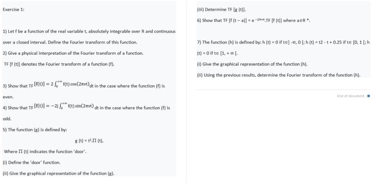 Exercise 1:
(iii) Determine TE [g (t)].
6) Show that TF [f (t – a)] = e -j2rva TF [f (t)] where aER *.
1) Let f be a function of the real variable t, absolutely integrable over R and continuous
over a closed interval. Define the Fourier transform of this function.
7) The function (h) is defined by: h (t) = 0 if te] -∞, 0 [; h (t) = t2 - t + 0.25 if te [0, 1 [; h
2) Give a physical interpretation of the Fourier transform of a function.
(t) = 0 if te [1, + ∞ [.
TE [f (t)] denotes the Fourier transform of a function (f).
(i) Give the graphical representation of the function (h).
(ii) Using the previous results, determine the Fourier transform of the function (h).
3) Show that TF [f(t)] = 2 J, f(t) cos(2nvt)dt in the case where the function (f) is
End of document
even.
4) Show that TF[f(t)] = -2j J. f(t) sin(2nvt) dt in the case where the function (f) is
odd.
5) The function (g) is defined by:
g (t) = t2.II (t),
Where II (t) indicates the function 'door'.
(i) Define the 'door' function.
(ii) Give the graphical representation of the function (g).
